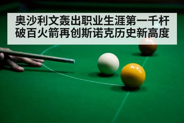 奥沙利文轰出职业生涯第一千杆破百火箭再创斯诺克历史新高度