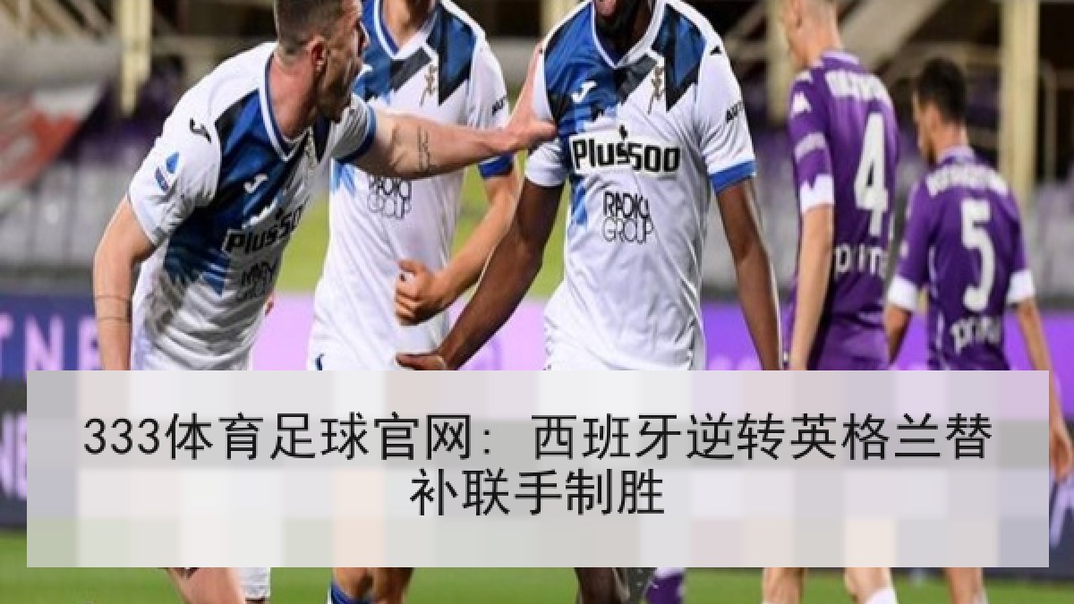 333体育足球官网: 西班牙逆转英格兰替补联手制胜 333体育足球官网: 西班牙逆转英格兰替补联手制胜