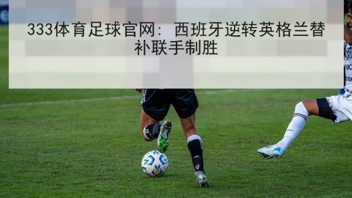 333体育足球官网: 西班牙逆转英格兰替补联手制胜